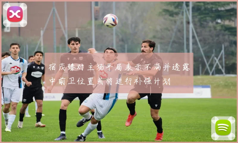 宿茂臻对主场平局表示不满并透露中前卫位置或将进行补强计划