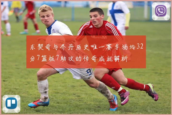 东契奇与乔丹历史唯一赛季场均32分7篮板7助攻的传奇成就解析