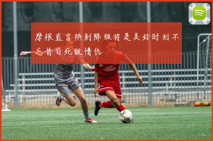 摩根直言热刺降级将是美好时刻不忘昔日死敌情仇