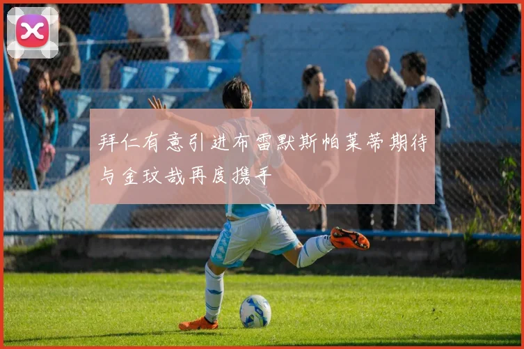 拜仁有意引进布雷默斯帕莱蒂期待与金玟哉再度携手