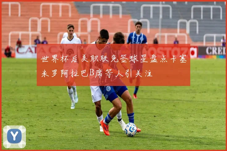世界杯后美职联免签球星盘点卡塞米罗阿拉巴B席等人引关注