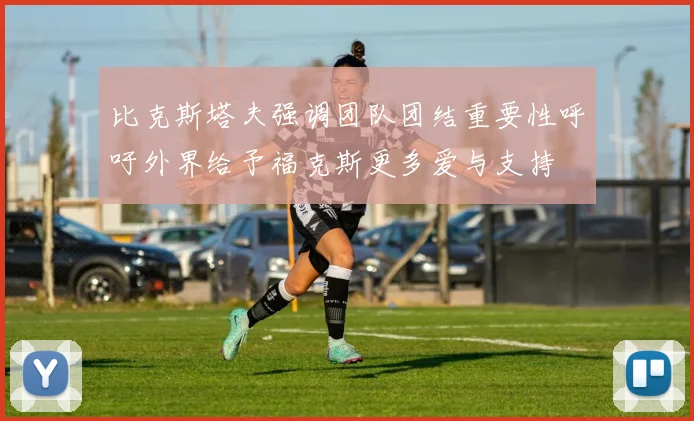 比克斯塔夫强调团队团结重要性呼吁外界给予福克斯更多爱与支持