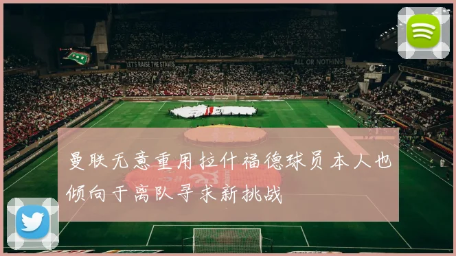 曼联无意重用拉什福德球员本人也倾向于离队寻求新挑战