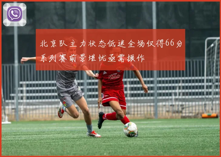 北京队主力状态低迷全场仅得66分系列赛前景堪忧亟需振作