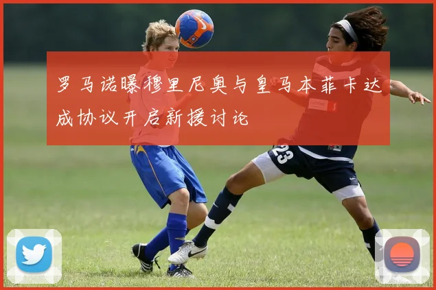罗马诺曝穆里尼奥与皇马本菲卡达成协议开启新援讨论