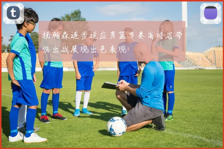 杨瀚森逐步适应男篮节奏高诗岩带伤出战展现出色表现
