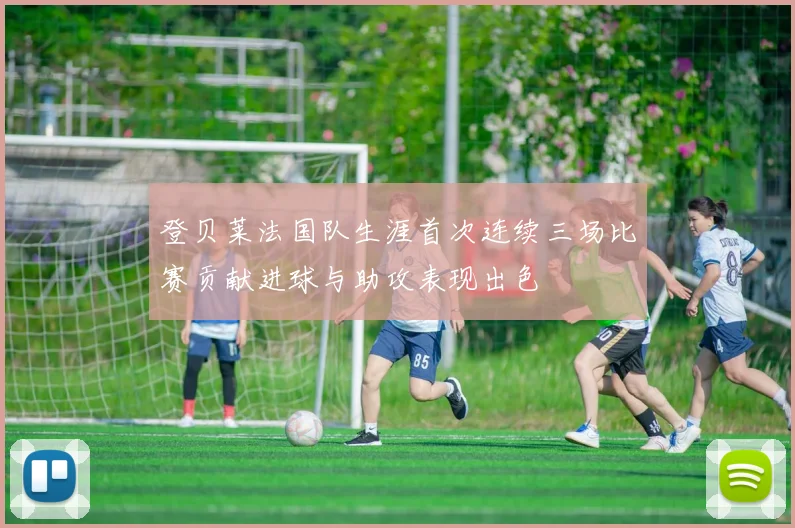 登贝莱法国队生涯首次连续三场比赛贡献进球与助攻表现出色