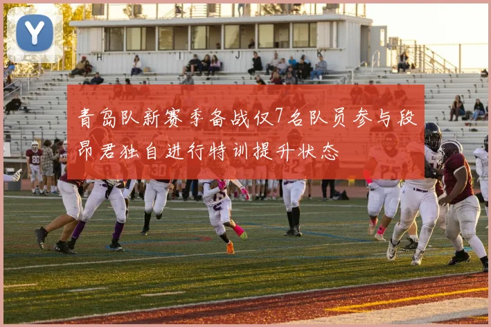 青岛队新赛季备战仅7名队员参与段昂君独自进行特训提升状态